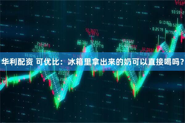 华利配资 可优比：冰箱里拿出来的奶可以直接喝吗？