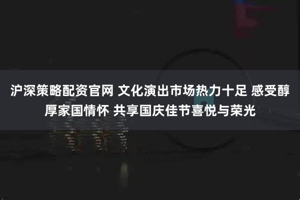 沪深策略配资官网 文化演出市场热力十足 感受醇厚家国情怀 共享国庆佳节喜悦与荣光