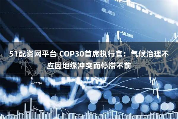 51配资网平台 COP30首席执行官：气候治理不应因地缘冲突而停滞不前