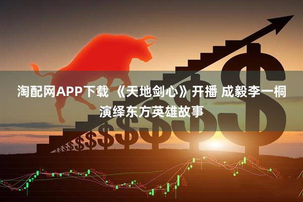 淘配网APP下载 《天地剑心》开播 成毅李一桐演绎东方英雄故事