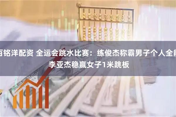 百铭洋配资 全运会跳水比赛：练俊杰称霸男子个人全能&#32;李亚杰稳赢女子1米跳板