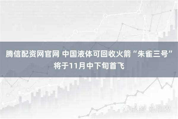 腾信配资网官网 中国液体可回收火箭“朱雀三号”将于11月中下旬首飞