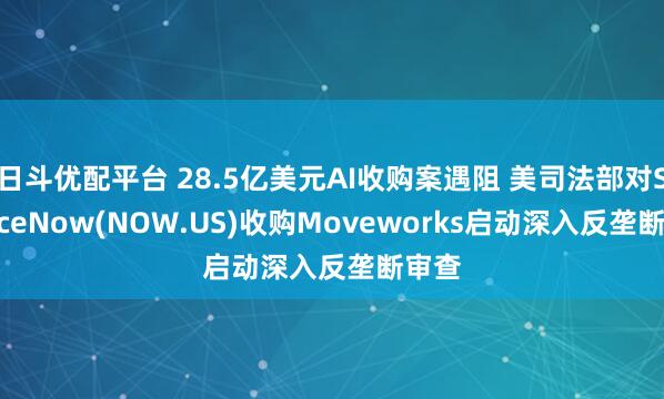 日斗优配平台 28.5亿美元AI收购案遇阻 美司法部对ServiceNow(NOW.US)收购Moveworks启动深入反垄断审查