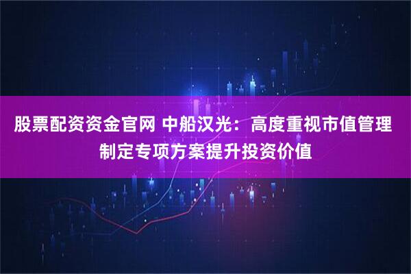 股票配资资金官网 中船汉光：高度重视市值管理 制定专项方案提升投资价值