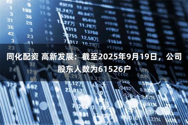 同化配资 高新发展：截至2025年9月19日，公司股东人数为61526户