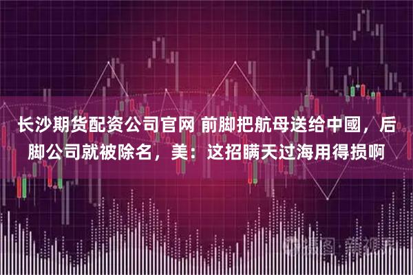 长沙期货配资公司官网 前脚把航母送给中國，后脚公司就被除名，美：这招瞒天过海用得损啊