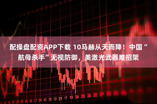 配操盘配资APP下载 10马赫从天而降！中国“航母杀手”无视防御，美激光武器难招架