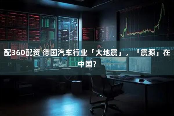 配360配资 德国汽车行业「大地震」,「震源」在中国?