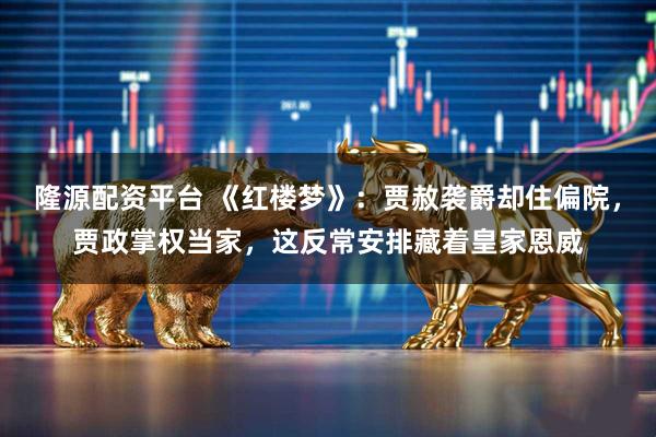 隆源配资平台 《红楼梦》：贾赦袭爵却住偏院，贾政掌权当家，这反常安排藏着皇家恩威