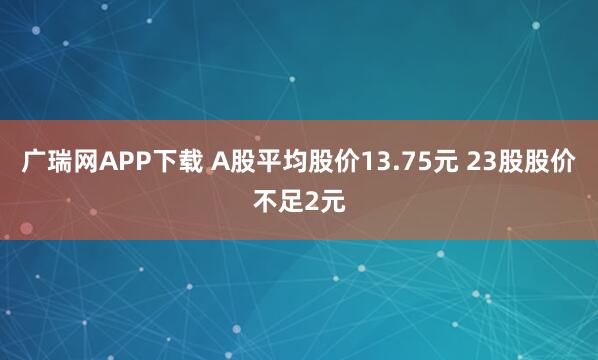 广瑞网APP下载 A股平均股价13.75元 23股股价不足2元