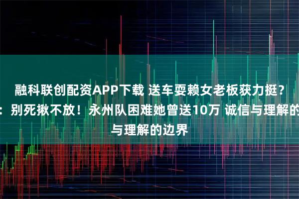 融科联创配资APP下载 送车耍赖女老板获力挺？网友：别死揪不放！永州队困难她曾送10万 诚信与理解的边界