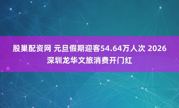 股巢配资网 元旦假期迎客54.64万人次 2026深圳龙华文旅消费开门红