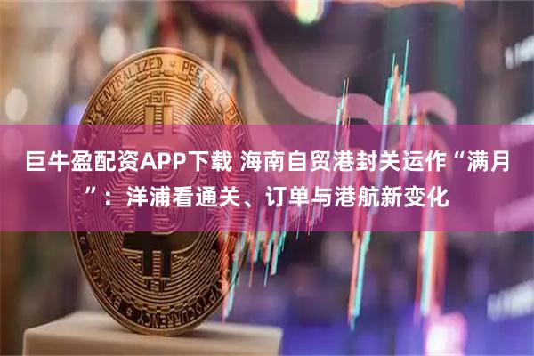 巨牛盈配资APP下载 海南自贸港封关运作“满月”：洋浦看通关、订单与港航新变化