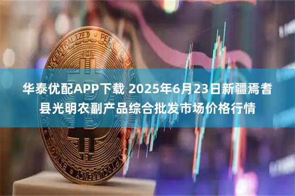 华泰优配APP下载 2025年6月23日新疆焉耆县光明农副产品综合批发市场价格行情