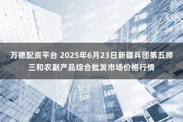 万德配资平台 2025年6月23日新疆兵团第五师三和农副产品综合批发市场价格行情