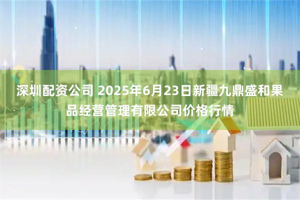 深圳配资公司 2025年6月23日新疆九鼎盛和果品经营管理有限公司价格行情