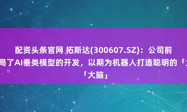 配资头条官网 拓斯达(300607.SZ)：公司前瞻布局了AI垂类模型的开发，以期为机器人打造聪明的「大脑」