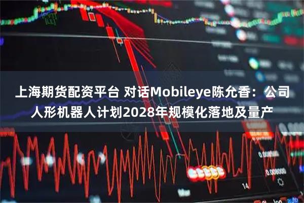 上海期货配资平台 对话Mobileye陈允香：公司人形机器人计划2028年规模化落地及量产
