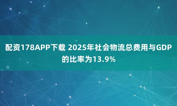 配资178APP下载 2025年社会物流总费用与GDP的比率为13.9%