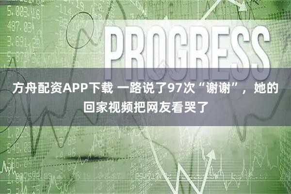 方舟配资APP下载 一路说了97次“谢谢”，她的回家视频把网友看哭了