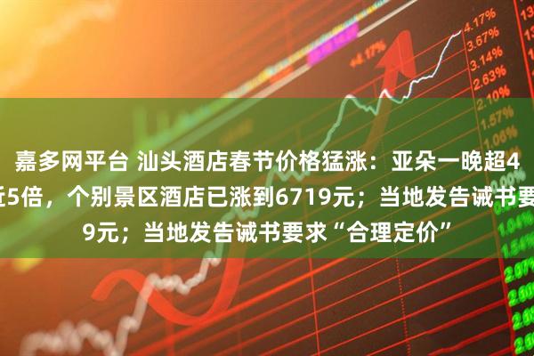 嘉多网平台 汕头酒店春节价格猛涨：亚朵一晚超4200元，涨价近5倍，个别景区酒店已涨到6719元；当地发告诫书要求“合理定价”