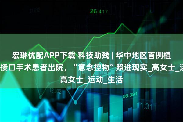 宏琳优配APP下载 科技助残 | 华中地区首例植入式脑机接口手术患者出院，“意念控物”照进现实_高女士_运动_生活