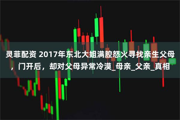 灵菲配资 2017年东北大姐满腔怒火寻找亲生父母，门开后，却对父母异常冷漠_母亲_父亲_真相
