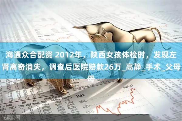 海通众合配资 2012年，陕西女孩体检时，发现左肾离奇消失，调查后医院赔款26万_高静_手术_父母