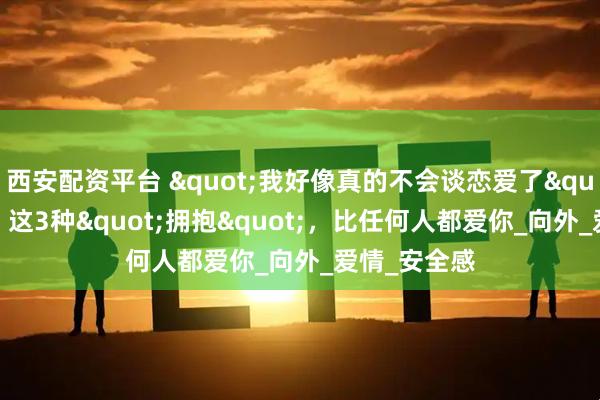 西安配资平台 "我好像真的不会谈恋爱了"成热搜！这3种"拥抱"，比任何人都爱你_向外_爱情_安全感
