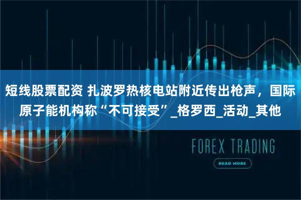 短线股票配资 扎波罗热核电站附近传出枪声，国际原子能机构称“不可接受”_格罗西_活动_其他