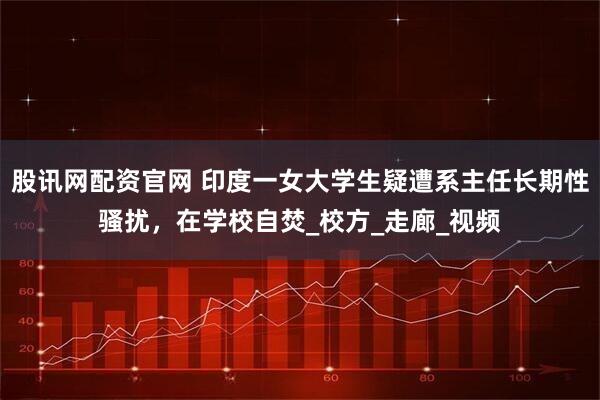 股讯网配资官网 印度一女大学生疑遭系主任长期性骚扰，在学校自焚_校方_走廊_视频
