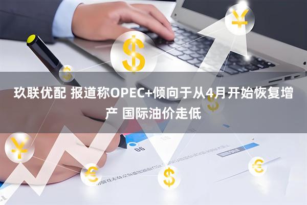 玖联优配 报道称OPEC+倾向于从4月开始恢复增产 国际油价走低