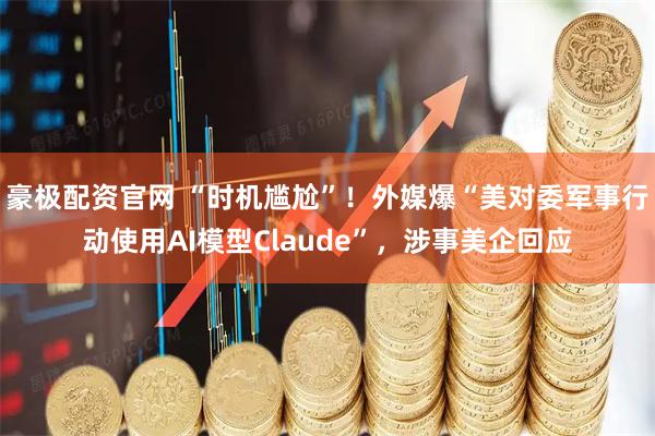 豪极配资官网 “时机尴尬”！外媒爆“美对委军事行动使用AI模型Claude”，涉事美企回应