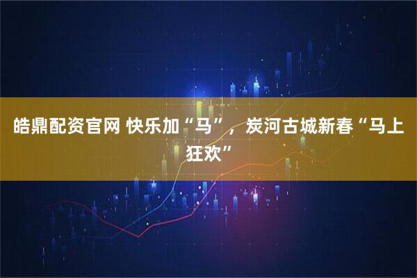 皓鼎配资官网 快乐加“马”，炭河古城新春“马上狂欢”