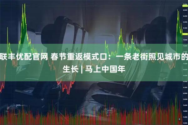 联丰优配官网 春节重返模式口：一条老街照见城市的生长 | 马上中国年