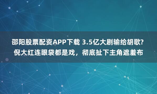 邵阳股票配资APP下载 3.5亿大剧输给胡歌? 倪大红连眼袋都是戏，彻底扯下主角遮羞布