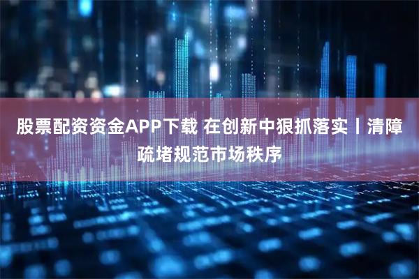 股票配资资金APP下载 在创新中狠抓落实丨清障疏堵规范市场秩序