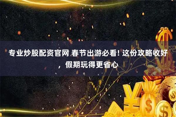 专业炒股配资官网 春节出游必看! 这份攻略收好，假期玩得更省心