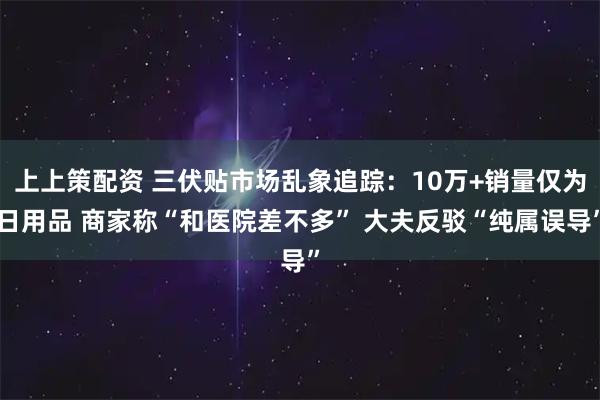 上上策配资 三伏贴市场乱象追踪：10万+销量仅为日用品 商家称“和医院差不多” 大夫反驳“纯属误导”
