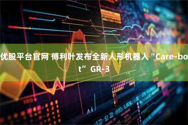 优股平台官网 傅利叶发布全新人形机器人“Care-bot” GR-3