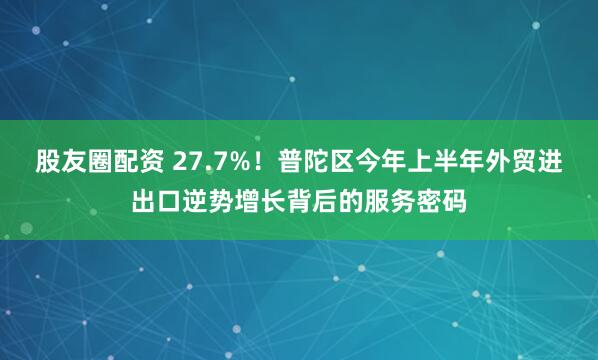 股友圈配资 27.7%！普陀区今年上半年外贸进出口逆势增长背后的服务密码