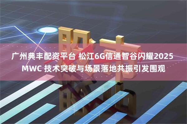 广州典丰配资平台 松江6G信通智谷闪耀2025 MWC 技术突破与场景落地共振引发围观