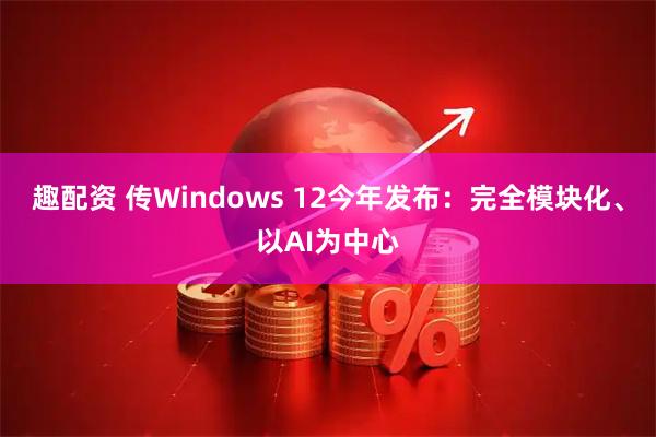 趣配资 传Windows 12今年发布：完全模块化、以AI为中心