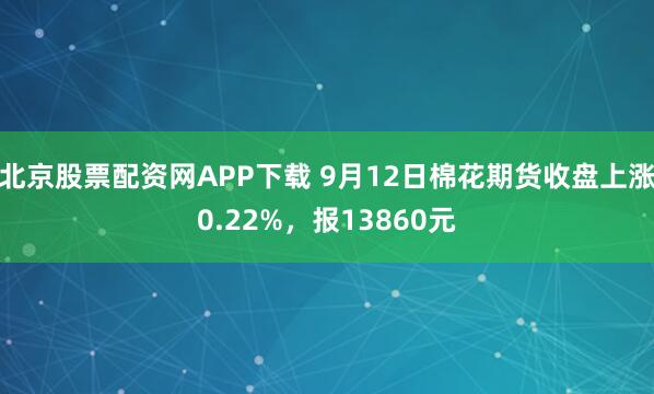 北京股票配资网APP下载 9月12日棉花期货收盘上涨0.22%，报13860元