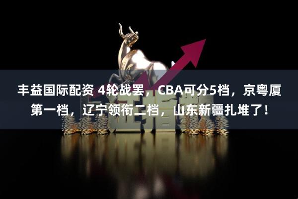 丰益国际配资 4轮战罢，CBA可分5档，京粤厦第一档，辽宁领衔二档，山东新疆扎堆了！