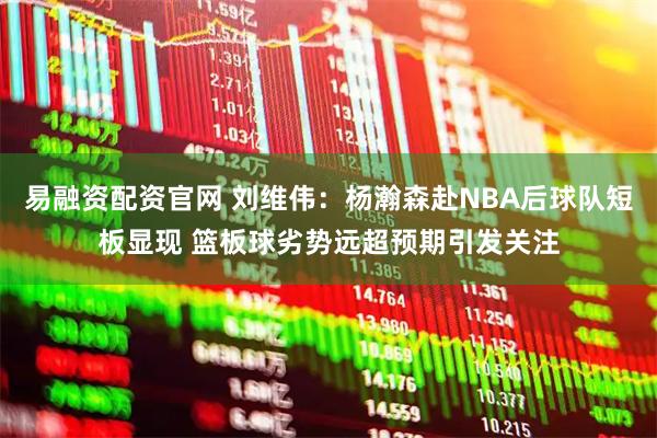 易融资配资官网 刘维伟:杨瀚森赴NBA后球队短板显现 篮板球劣势远超预期引发关注